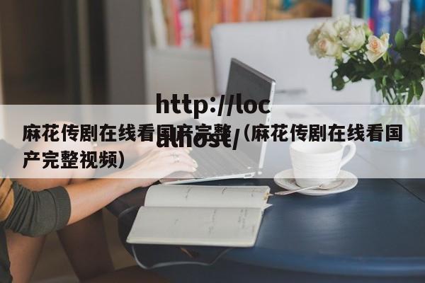 麻花传剧在线看国产完整(麻花传剧在线看国产完整视频)